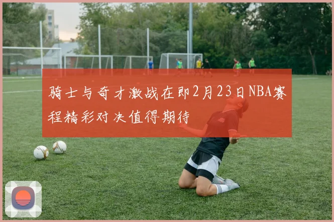 骑士与奇才激战在即2月23日NBA赛程精彩对决值得期待