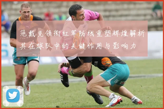 范戴克领衔红军防线重塑辉煌解析其在球队中的关键作用与影响力