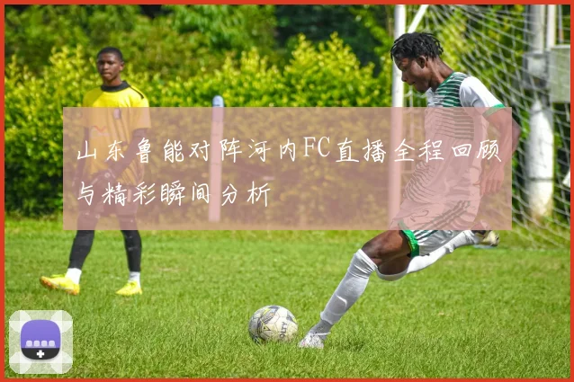 山东鲁能对阵河内FC直播全程回顾与精彩瞬间分析