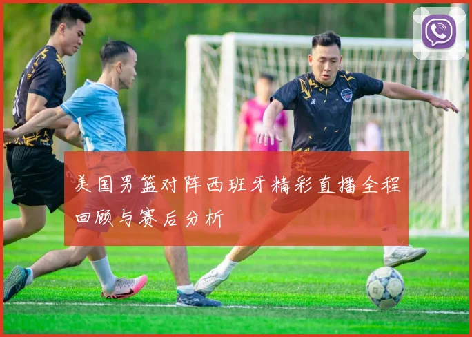 美国男篮对阵西班牙精彩直播全程回顾与赛后分析