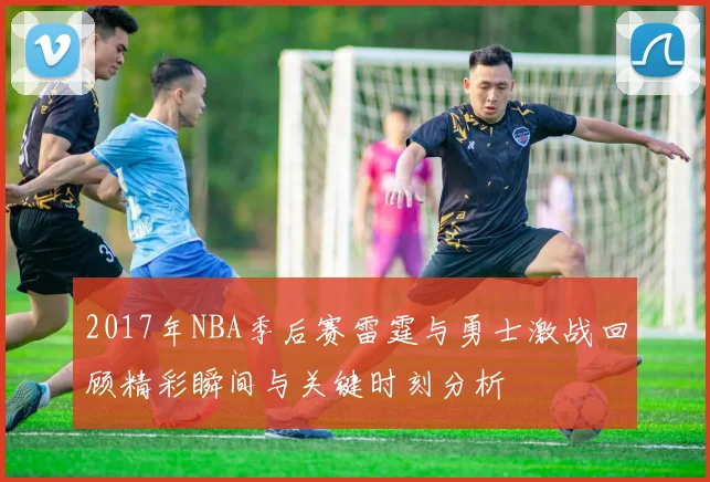 2017年NBA季后赛雷霆与勇士激战回顾精彩瞬间与关键时刻分析