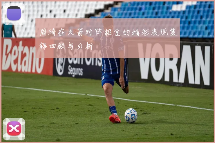 周琦在火箭对阵掘金的精彩表现集锦回顾与分析