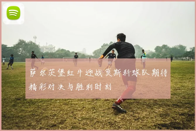 萨尔茨堡红牛迎战莫斯科球队期待精彩对决与胜利时刻