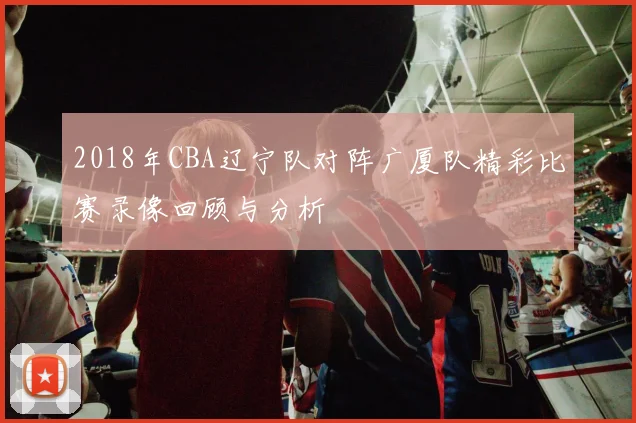 2018年CBA辽宁队对阵广厦队精彩比赛录像回顾与分析