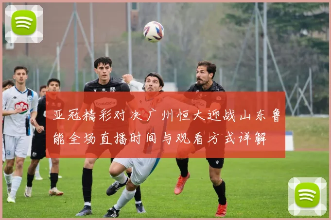 亚冠精彩对决广州恒大迎战山东鲁能全场直播时间与观看方式详解